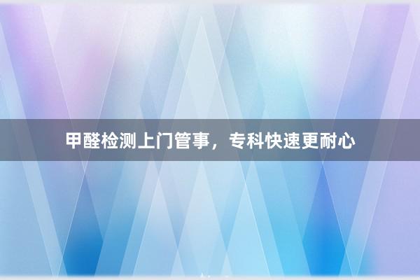 甲醛检测上门管事，专科快速更耐心