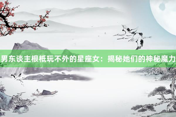 男东谈主根柢玩不外的星座女：揭秘她们的神秘魔力
