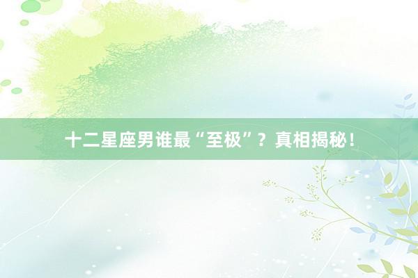 十二星座男谁最“至极”？真相揭秘！