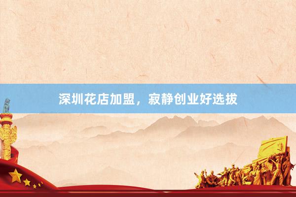 深圳花店加盟，寂静创业好选拔