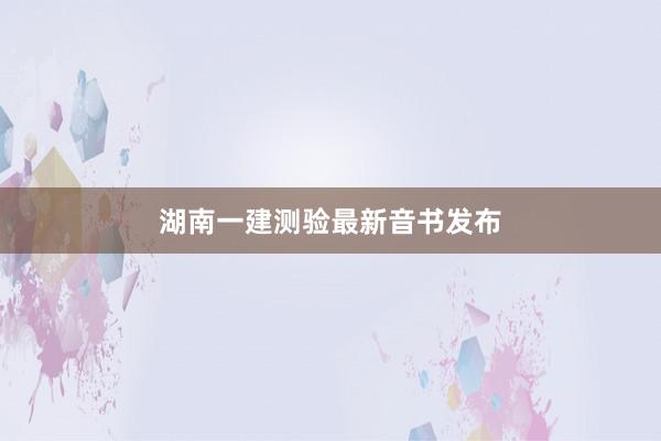 湖南一建测验最新音书发布